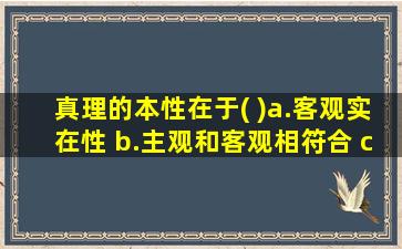 真理的本性在于( )a.客观实在性 b.主观和客观相符合 c